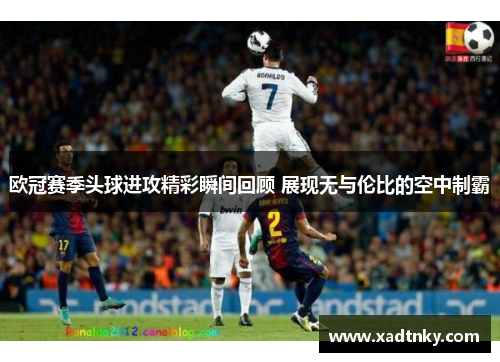 欧冠赛季头球进攻精彩瞬间回顾 展现无与伦比的空中制霸